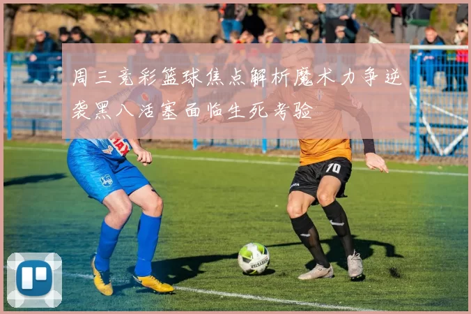 周三竞彩篮球焦点解析魔术力争逆袭黑八活塞面临生死考验