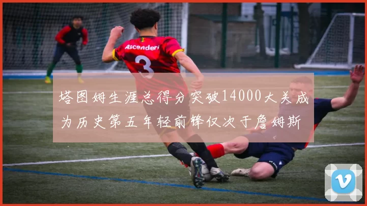 塔图姆生涯总得分突破14000大关成为历史第五年轻前锋仅次于詹姆斯杜兰特和字母哥