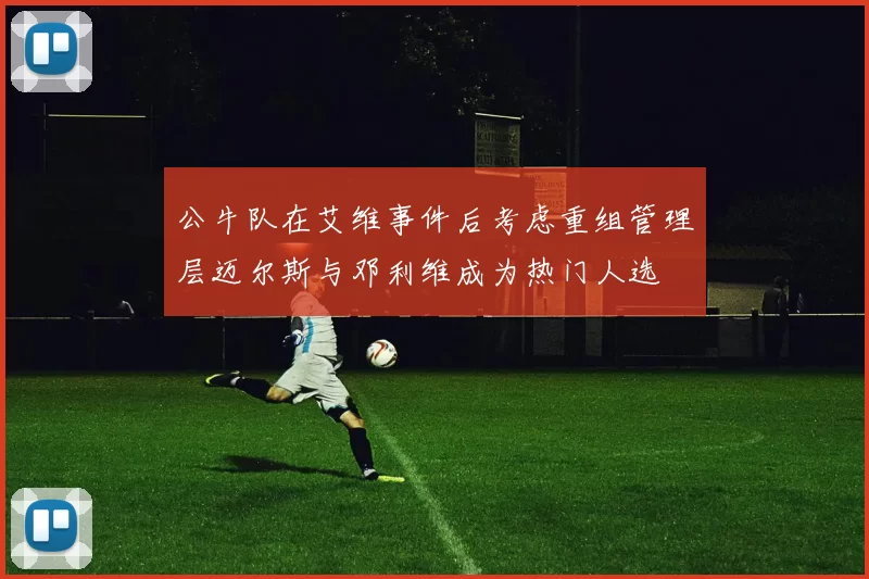 公牛队在艾维事件后考虑重组管理层迈尔斯与邓利维成为热门人选