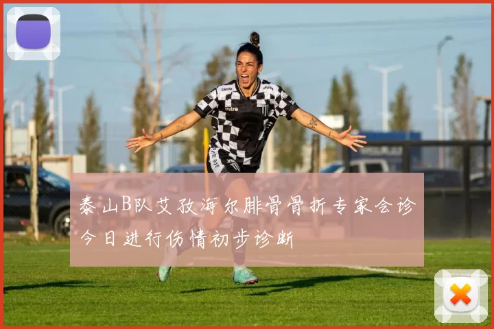 泰山B队艾孜海尔腓骨骨折专家会诊今日进行伤情初步诊断