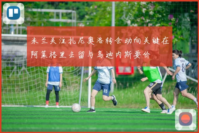 米兰关注扎尼奥洛转会动向关键在阿莱格里去留与乌迪内斯要价