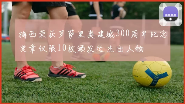 梅西荣获罗萨里奥建城300周年纪念奖章仅限10枚颁发给杰出人物