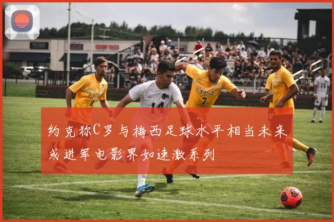 约克称C罗与梅西足球水平相当未来或进军电影界如速激系列