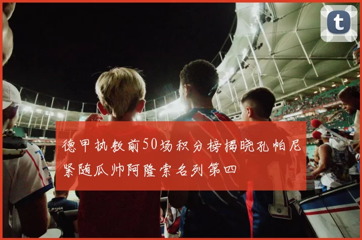 德甲执教前50场积分榜揭晓孔帕尼紧随瓜帅阿隆索名列第四