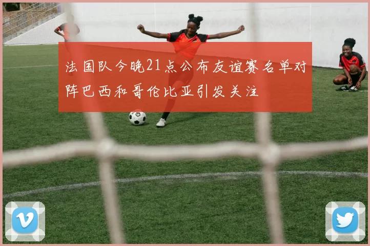 法国队今晚21点公布友谊赛名单对阵巴西和哥伦比亚引发关注