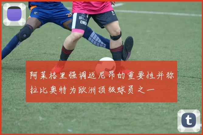 阿莱格里强调迈尼昂的重要性并称拉比奥特为欧洲顶级球员之一