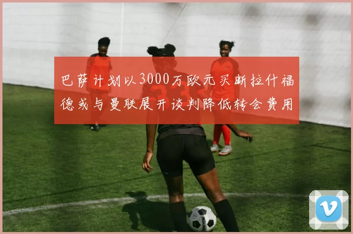 巴萨计划以3000万欧元买断拉什福德或与曼联展开谈判降低转会费用