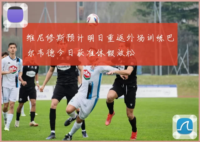 维尼修斯预计明日重返外场训练巴尔韦德今日获准休假放松