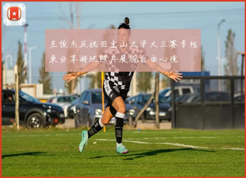 王俊杰庆祝旧金山大学大三赛季结束分享游玩照片展现自由心境